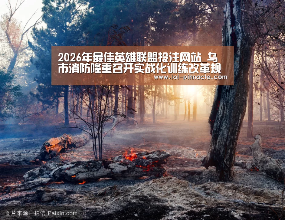 2026年最佳英雄联盟投注网站_乌市消防隆重召开实战化训练改革规范现场会(图1) 2026年最佳英雄联盟投注网站